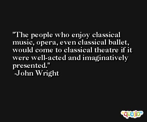The people who enjoy classical music, opera, even classical ballet, would come to classical theatre if it were well-acted and imaginatively presented. -John Wright
