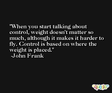 When you start talking about control, weight doesn't matter so much, although it makes it harder to fly. Control is based on where the weight is placed. -John Frank
