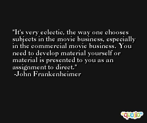 It's very eclectic, the way one chooses subjects in the movie business, especially in the commercial movie business. You need to develop material yourself or material is presented to you as an assignment to direct. -John Frankenheimer