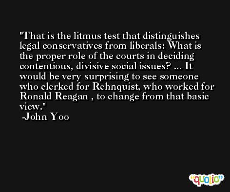 That is the litmus test that distinguishes legal conservatives from liberals: What is the proper role of the courts in deciding contentious, divisive social issues? ... It would be very surprising to see someone who clerked for Rehnquist, who worked for Ronald Reagan , to change from that basic view. -John Yoo