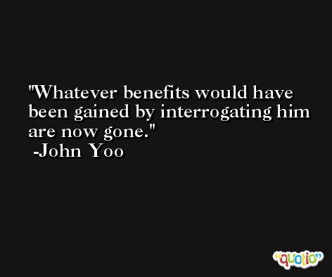 Whatever benefits would have been gained by interrogating him are now gone. -John Yoo