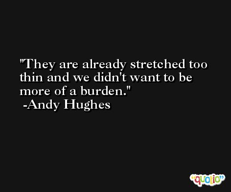 They are already stretched too thin and we didn't want to be more of a burden. -Andy Hughes