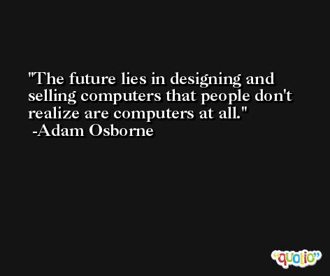 The future lies in designing and selling computers that people don't realize are computers at all. -Adam Osborne