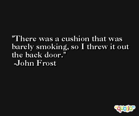There was a cushion that was barely smoking, so I threw it out the back door. -John Frost