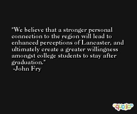 We believe that a stronger personal connection to the region will lead to enhanced perceptions of Lancaster, and ultimately create a greater willingness amongst college students to stay after graduation. -John Fry