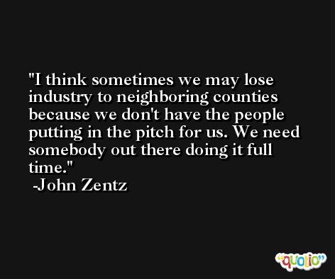 I think sometimes we may lose industry to neighboring counties because we don't have the people putting in the pitch for us. We need somebody out there doing it full time. -John Zentz