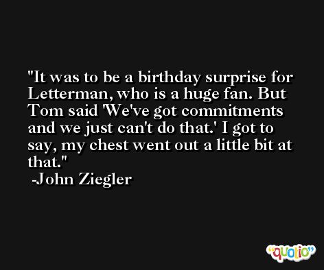 It was to be a birthday surprise for Letterman, who is a huge fan. But Tom said 'We've got commitments and we just can't do that.' I got to say, my chest went out a little bit at that. -John Ziegler