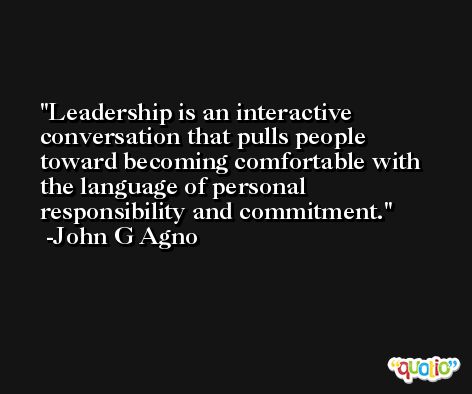 Leadership is an interactive conversation that pulls people toward becoming comfortable with the language of personal responsibility and commitment. -John G Agno