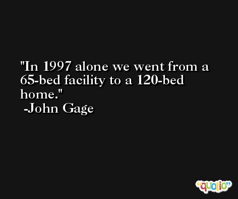In 1997 alone we went from a 65-bed facility to a 120-bed home. -John Gage