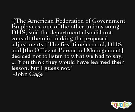 [The American Federation of Government Employees, one of the other unions suing DHS, said the department also did not consult them in making the proposed adjustments.] The first time around, DHS and [the Office of Personnel Management] decided not to listen to what we had to say, ... You think they would have learned their lesson, but I guess not. -John Gage