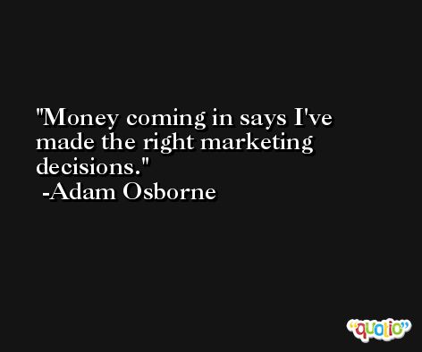 Money coming in says I've made the right marketing decisions. -Adam Osborne