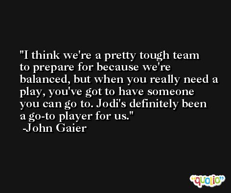 I think we're a pretty tough team to prepare for because we're balanced, but when you really need a play, you've got to have someone you can go to. Jodi's definitely been a go-to player for us. -John Gaier