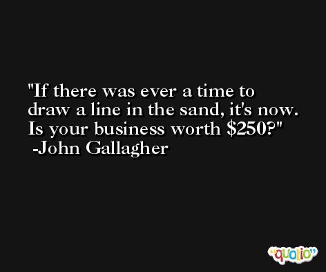 If there was ever a time to draw a line in the sand, it's now. Is your business worth $250? -John Gallagher