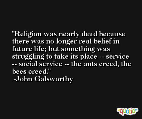 Religion was nearly dead because there was no longer real belief in future life; but something was struggling to take its place -- service -- social service -- the ants creed, the bees creed. -John Galsworthy