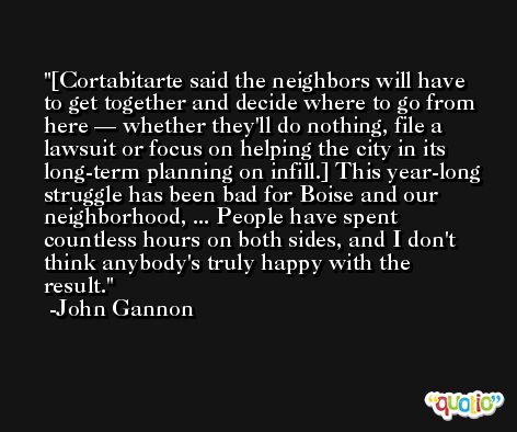[Cortabitarte said the neighbors will have to get together and decide where to go from here — whether they'll do nothing, file a lawsuit or focus on helping the city in its long-term planning on infill.] This year-long struggle has been bad for Boise and our neighborhood, ... People have spent countless hours on both sides, and I don't think anybody's truly happy with the result. -John Gannon