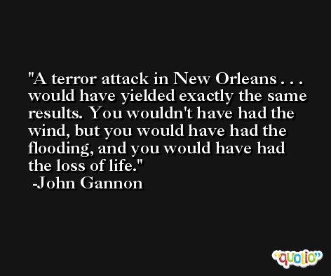 A terror attack in New Orleans . . . would have yielded exactly the same results. You wouldn't have had the wind, but you would have had the flooding, and you would have had the loss of life. -John Gannon