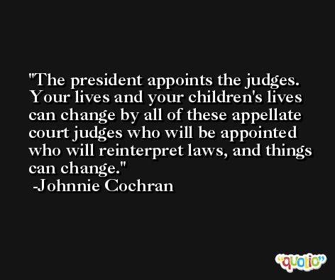The president appoints the judges. Your lives and your children's lives can change by all of these appellate court judges who will be appointed who will reinterpret laws, and things can change. -Johnnie Cochran