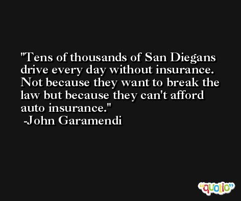 Tens of thousands of San Diegans drive every day without insurance. Not because they want to break the law but because they can't afford auto insurance. -John Garamendi