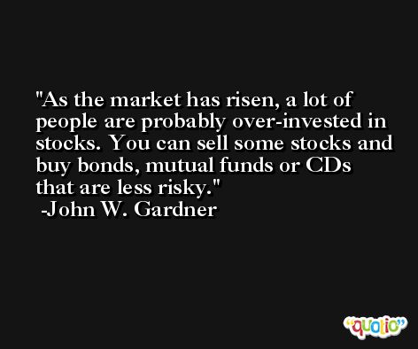 As the market has risen, a lot of people are probably over-invested in stocks. You can sell some stocks and buy bonds, mutual funds or CDs that are less risky. -John W. Gardner