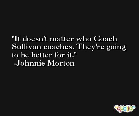 It doesn't matter who Coach Sullivan coaches. They're going to be better for it. -Johnnie Morton