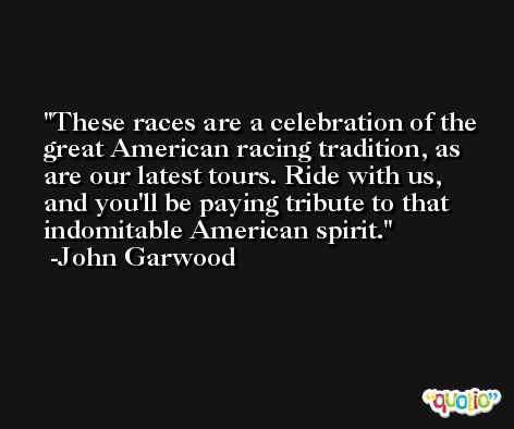 These races are a celebration of the great American racing tradition, as are our latest tours. Ride with us, and you'll be paying tribute to that indomitable American spirit. -John Garwood