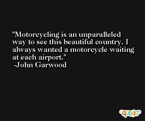 Motorcycling is an unparalleled way to see this beautiful country. I always wanted a motorcycle waiting at each airport. -John Garwood