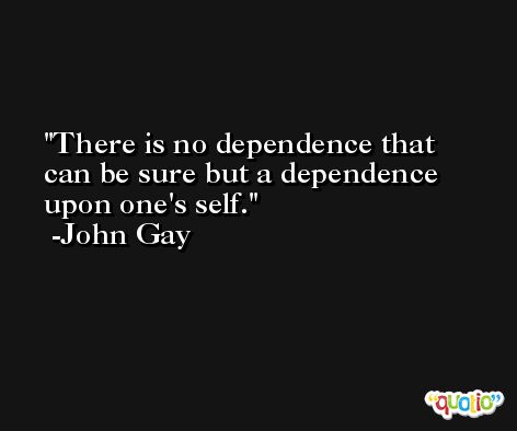 There is no dependence that can be sure but a dependence upon one's self. -John Gay