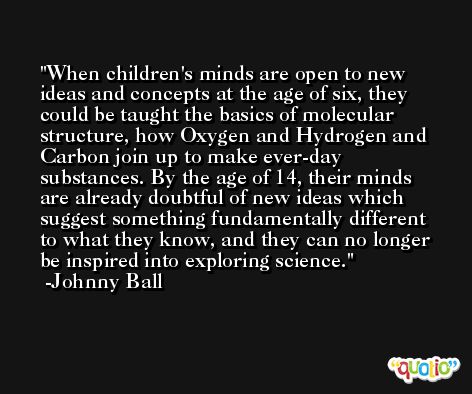 When children's minds are open to new ideas and concepts at the age of six, they could be taught the basics of molecular structure, how Oxygen and Hydrogen and Carbon join up to make ever-day substances. By the age of 14, their minds are already doubtful of new ideas which suggest something fundamentally different to what they know, and they can no longer be inspired into exploring science. -Johnny Ball
