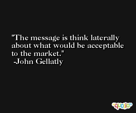 The message is think laterally about what would be acceptable to the market. -John Gellatly