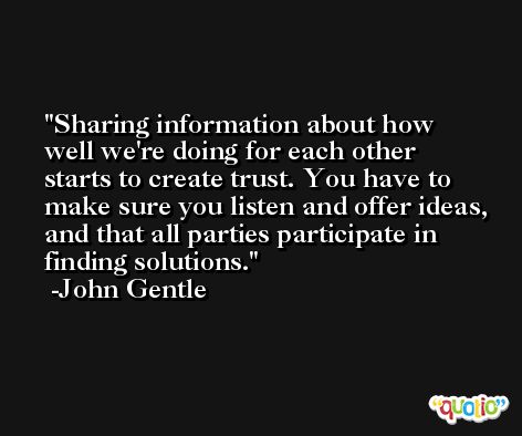 Sharing information about how well we're doing for each other starts to create trust. You have to make sure you listen and offer ideas, and that all parties participate in finding solutions. -John Gentle