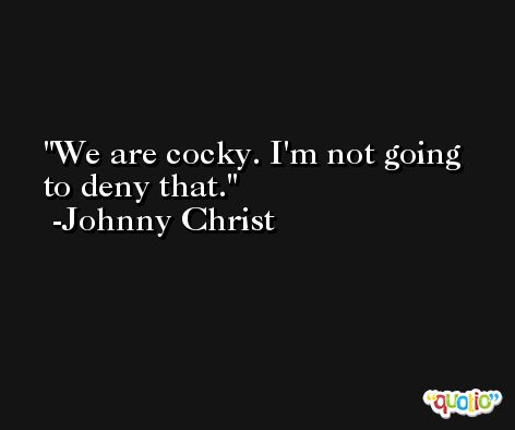 We are cocky. I'm not going to deny that. -Johnny Christ