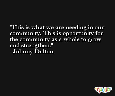 This is what we are needing in our community. This is opportunity for the community as a whole to grow and strengthen. -Johnny Dalton