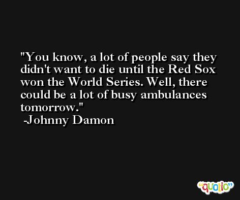 You know, a lot of people say they didn't want to die until the Red Sox won the World Series. Well, there could be a lot of busy ambulances tomorrow. -Johnny Damon