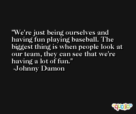 We're just being ourselves and having fun playing baseball. The biggest thing is when people look at our team, they can see that we're having a lot of fun. -Johnny Damon