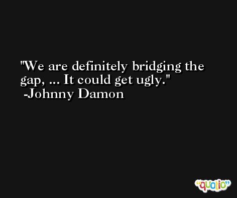 We are definitely bridging the gap, ... It could get ugly. -Johnny Damon