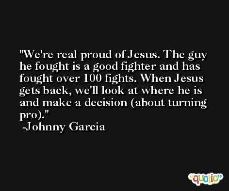 We're real proud of Jesus. The guy he fought is a good fighter and has fought over 100 fights. When Jesus gets back, we'll look at where he is and make a decision (about turning pro). -Johnny Garcia