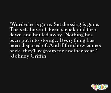 Wardrobe is gone. Set dressing is gone. The sets have all been struck and torn down and hauled away. Nothing has been put into storage. Everything has been disposed of. And if the show comes back, they'll regroup for another year. -Johnny Griffin
