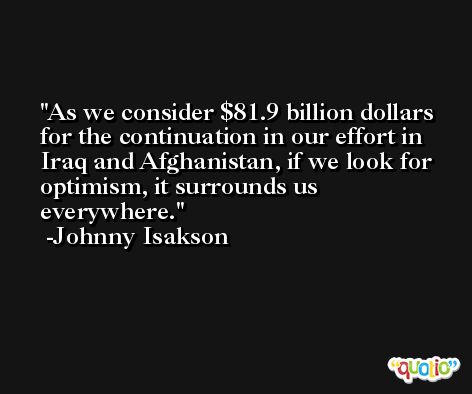 As we consider $81.9 billion dollars for the continuation in our effort in Iraq and Afghanistan, if we look for optimism, it surrounds us everywhere. -Johnny Isakson