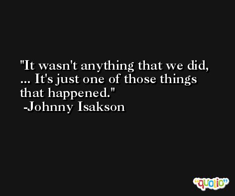 It wasn't anything that we did, ... It's just one of those things that happened. -Johnny Isakson