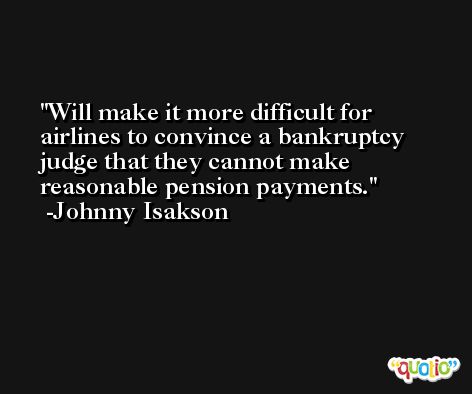 Will make it more difficult for airlines to convince a bankruptcy judge that they cannot make reasonable pension payments. -Johnny Isakson