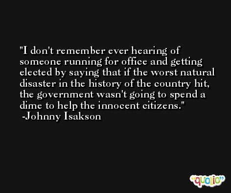 I don't remember ever hearing of someone running for office and getting elected by saying that if the worst natural disaster in the history of the country hit, the government wasn't going to spend a dime to help the innocent citizens. -Johnny Isakson