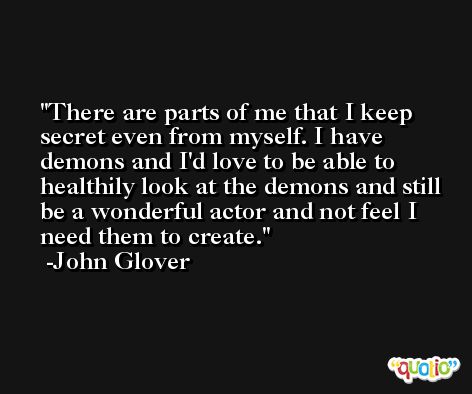 There are parts of me that I keep secret even from myself. I have demons and I'd love to be able to healthily look at the demons and still be a wonderful actor and not feel I need them to create. -John Glover