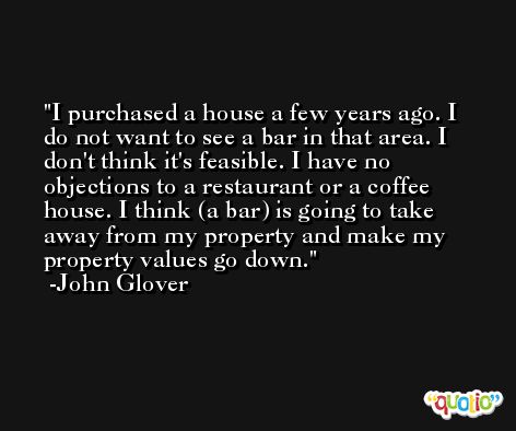 I purchased a house a few years ago. I do not want to see a bar in that area. I don't think it's feasible. I have no objections to a restaurant or a coffee house. I think (a bar) is going to take away from my property and make my property values go down. -John Glover