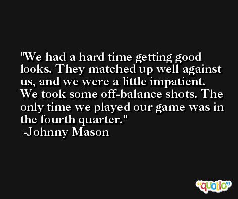 We had a hard time getting good looks. They matched up well against us, and we were a little impatient. We took some off-balance shots. The only time we played our game was in the fourth quarter. -Johnny Mason