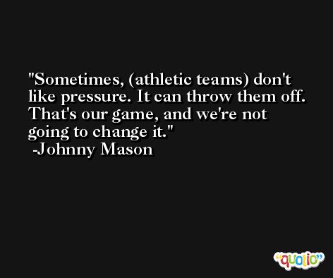 Sometimes, (athletic teams) don't like pressure. It can throw them off. That's our game, and we're not going to change it. -Johnny Mason