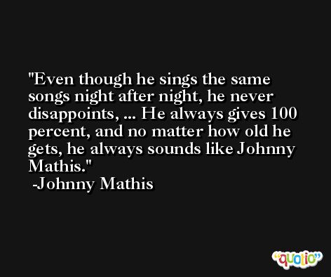 Even though he sings the same songs night after night, he never disappoints, ... He always gives 100 percent, and no matter how old he gets, he always sounds like Johnny Mathis. -Johnny Mathis