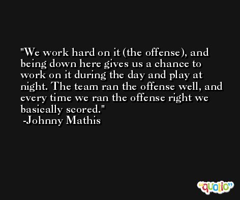 We work hard on it (the offense), and being down here gives us a chance to work on it during the day and play at night. The team ran the offense well, and every time we ran the offense right we basically scored. -Johnny Mathis