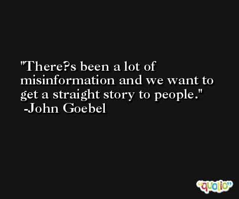 There?s been a lot of misinformation and we want to get a straight story to people. -John Goebel