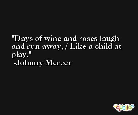 Days of wine and roses laugh and run away, / Like a child at play. -Johnny Mercer