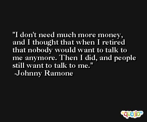 I don't need much more money, and I thought that when I retired that nobody would want to talk to me anymore. Then I did, and people still want to talk to me. -Johnny Ramone